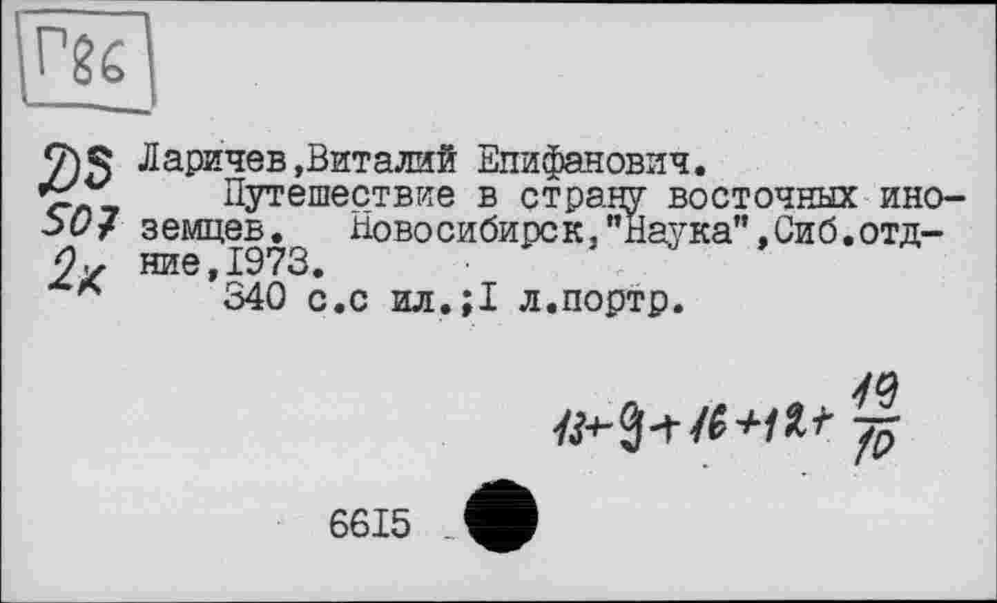 ﻿
9)5 Ларичев .Виталий Епифанович.
елі Путешествие в страну восточных ино-ЬО/ земцев. Новосибирск,"Наука",Сиб.отд-2х ние,1973.
А 340 с.с ил.;1 л.портр.
~f5
6615 _